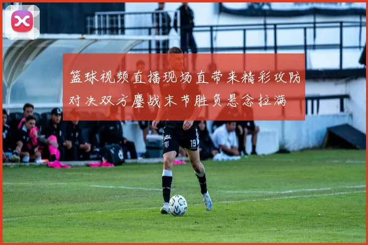 篮球视频直播现场直带来精彩攻防对决双方鏖战末节胜负悬念拉满