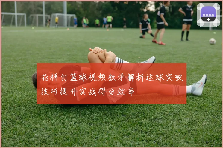 花样打篮球视频教学解析运球突破技巧提升实战得分效率