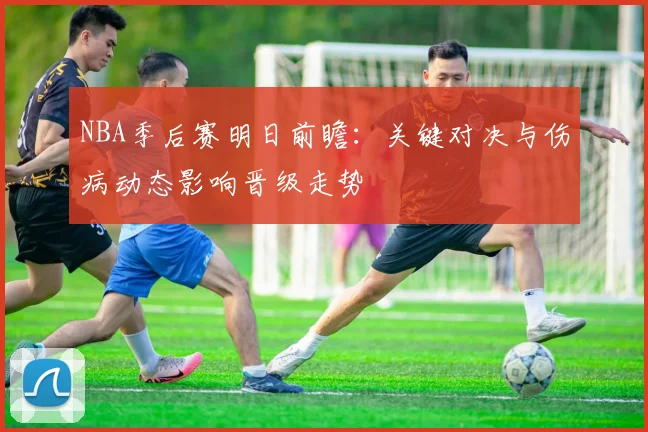 NBA季后赛明日前瞻：关键对决与伤病动态影响晋级走势