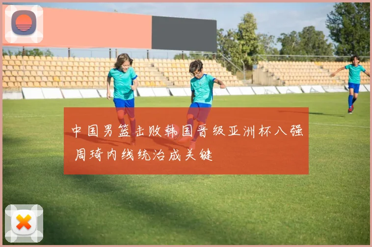 中国男篮击败韩国晋级亚洲杯八强 周琦内线统治成关键