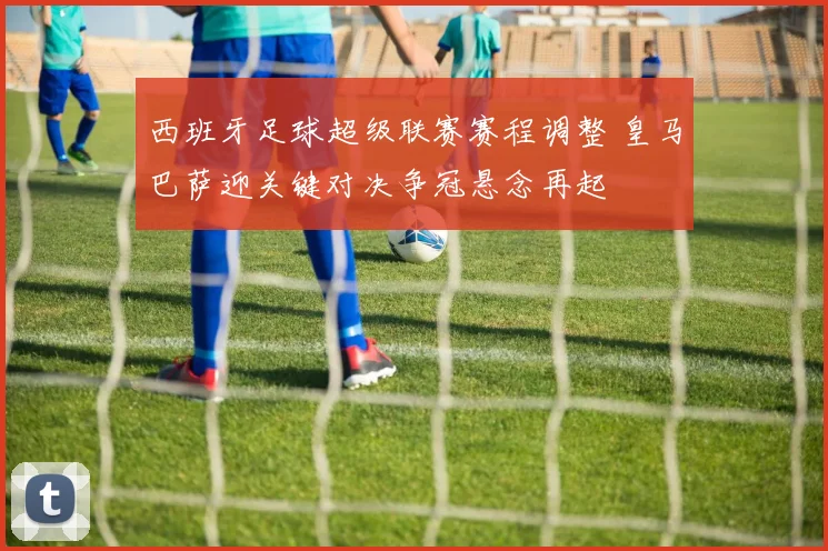 西班牙足球超级联赛赛程调整 皇马巴萨迎关键对决争冠悬念再起