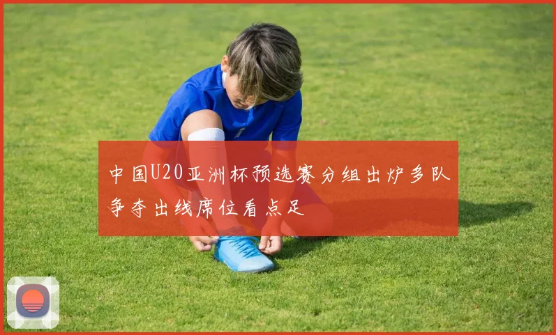 中国U20亚洲杯预选赛分组出炉多队争夺出线席位看点足