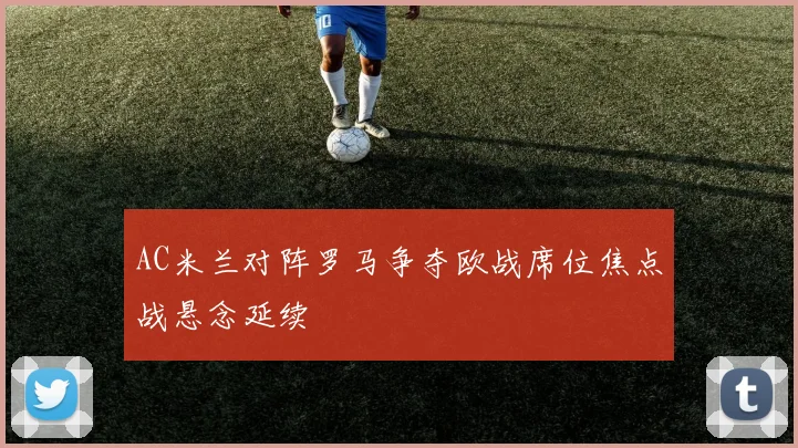 AC米兰对阵罗马争夺欧战席位焦点战悬念延续