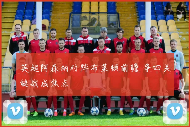 英超阿森纳对阵布莱顿前瞻 争四关键战成焦点