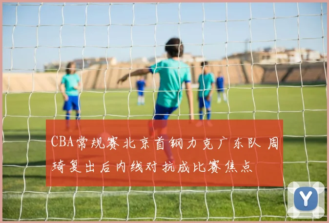 CBA常规赛北京首钢力克广东队 周琦复出后内线对抗成比赛焦点