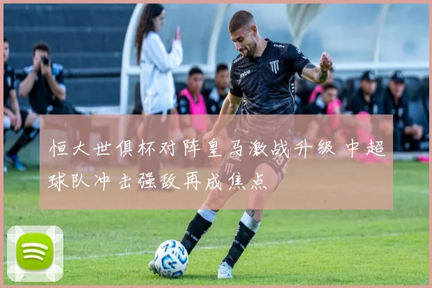 恒大世俱杯对阵皇马激战升级 中超球队冲击强敌再成焦点