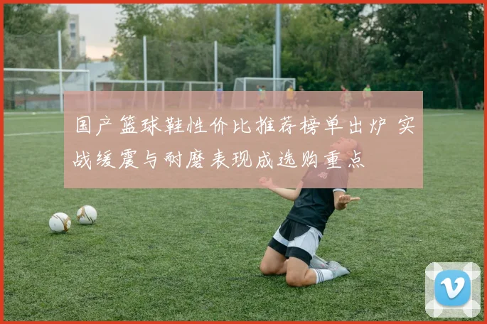 国产篮球鞋性价比推荐榜单出炉 实战缓震与耐磨表现成选购重点