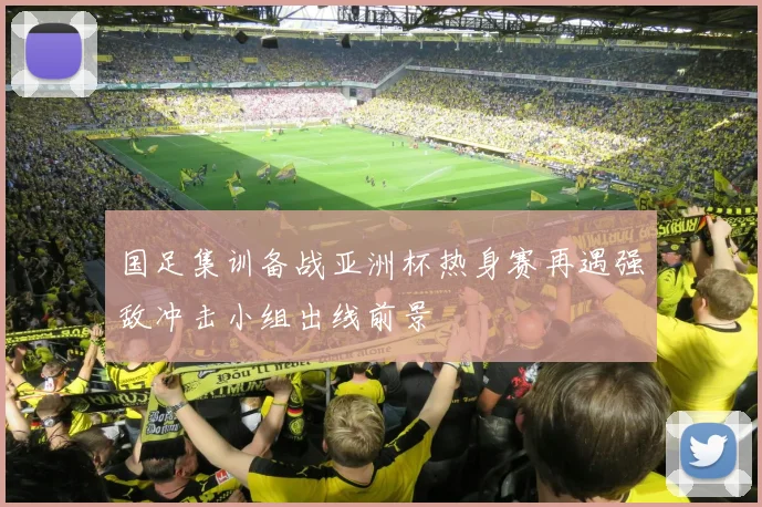 国足集训备战亚洲杯热身赛再遇强敌冲击小组出线前景