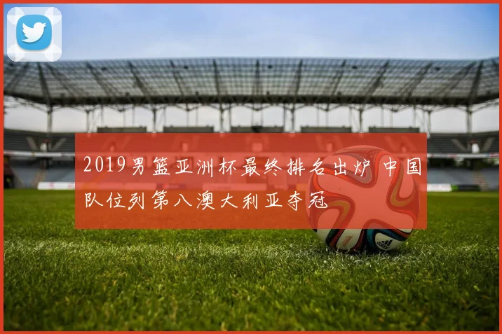 2019男篮亚洲杯最终排名出炉 中国队位列第八澳大利亚夺冠