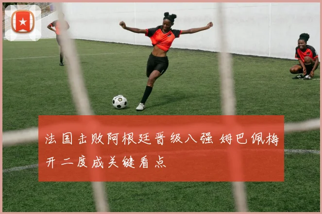 法国击败阿根廷晋级八强 姆巴佩梅开二度成关键看点