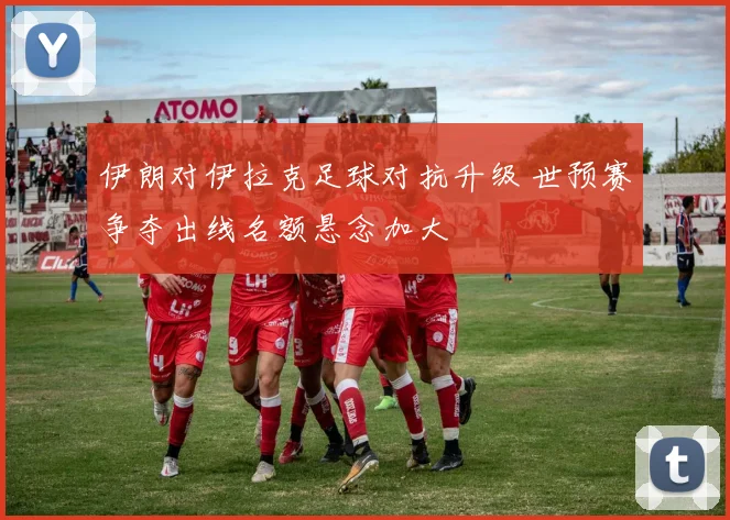 伊朗对伊拉克足球对抗升级 世预赛争夺出线名额悬念加大