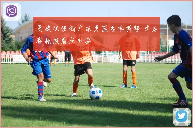 易建联领衔广东男篮名单调整 季后赛轮换看点升温