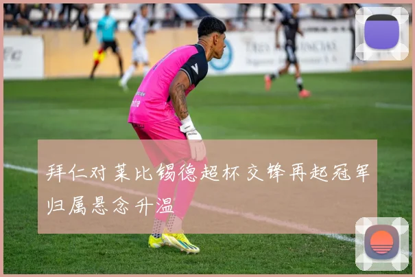 拜仁对莱比锡德超杯交锋再起冠军归属悬念升温