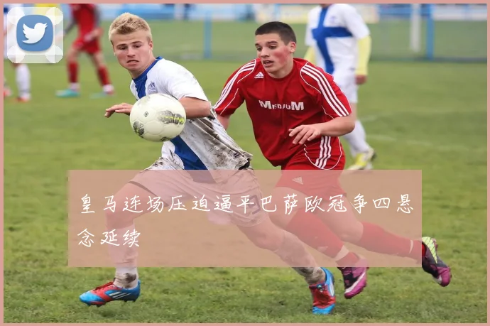 皇马连场压迫逼平巴萨欧冠争四悬念延续