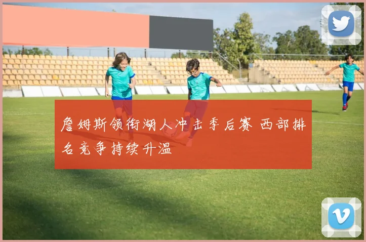 詹姆斯领衔湖人冲击季后赛 西部排名竞争持续升温