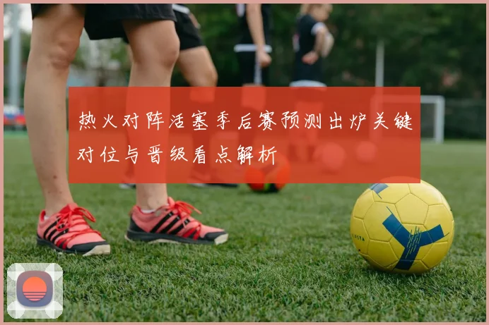 热火对阵活塞季后赛预测出炉关键对位与晋级看点解析