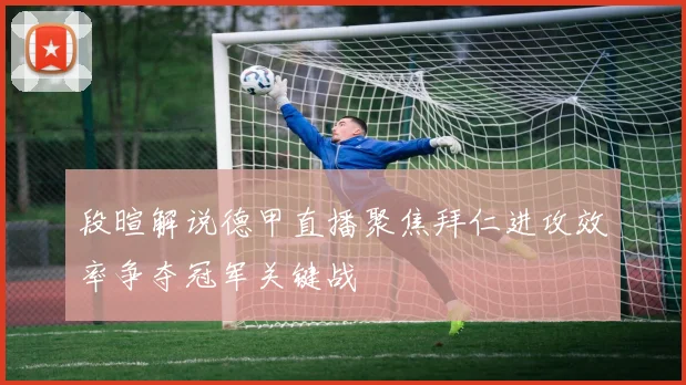 段暄解说德甲直播聚焦拜仁进攻效率争夺冠军关键战