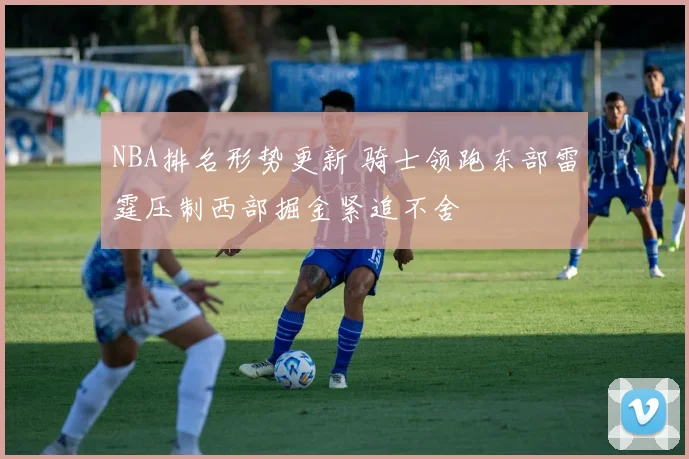 NBA排名形势更新 骑士领跑东部雷霆压制西部掘金紧追不舍