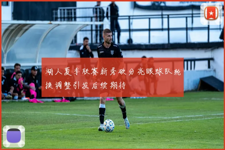 湖人夏季联赛新秀砍分亮眼球队轮换调整引发后续期待