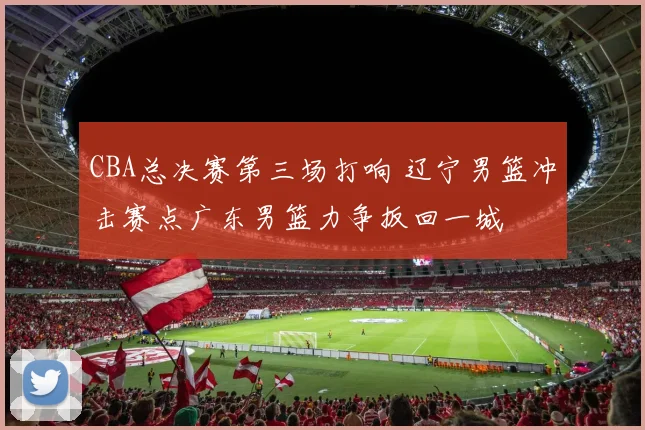 CBA总决赛第三场打响 辽宁男篮冲击赛点广东男篮力争扳回一城