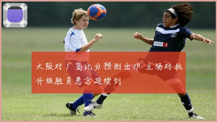 大阪对广岛比分预测出炉 主场对抗升级胜负悬念延续到