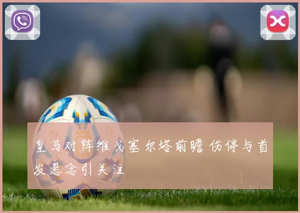 皇马对阵维戈塞尔塔前瞻 伤停与首发悬念引关注