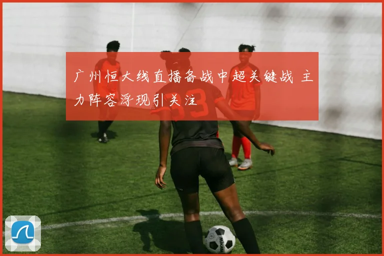 广州恒大线直播备战中超关键战 主力阵容浮现引关注