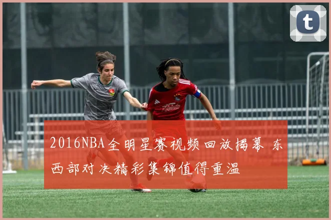 2016NBA全明星赛视频回放揭幕 东西部对决精彩集锦值得重温