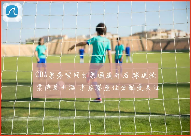 CBA票务官网订票通道开启 球迷抢票热度升温 季后赛座位分配受关注