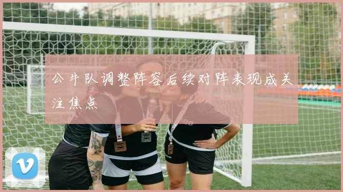 公牛队调整阵容后续对阵表现成关注焦点