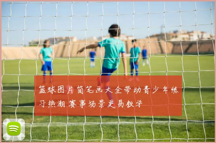 篮球图片简笔画大全带动青少年练习热潮 赛事场景更易教学