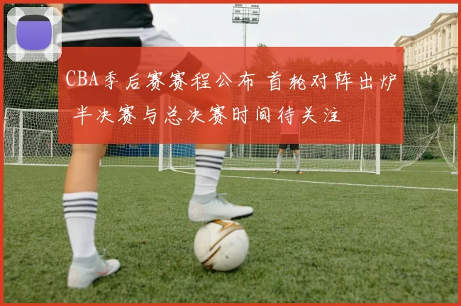 CBA季后赛赛程公布 首轮对阵出炉 半决赛与总决赛时间待关注