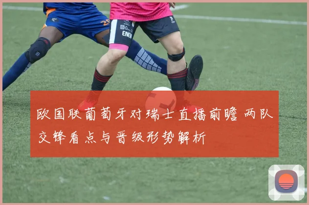 欧国联葡萄牙对瑞士直播前瞻 两队交锋看点与晋级形势解析