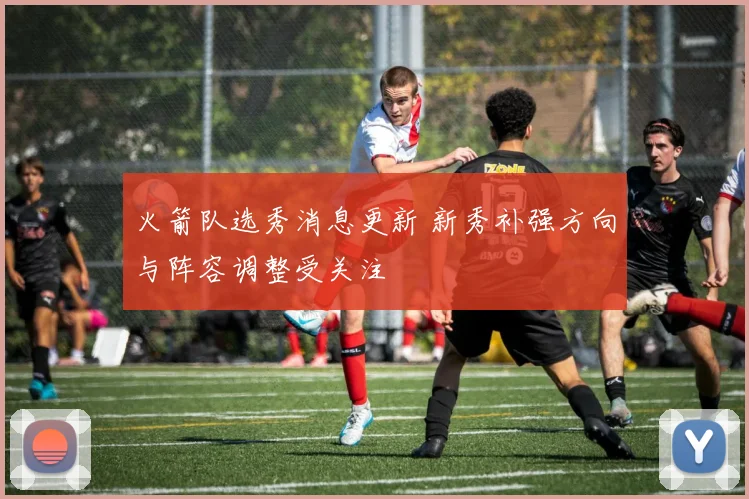 火箭队选秀消息更新 新秀补强方向与阵容调整受关注