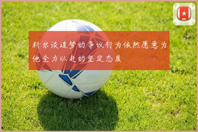 科尔谈追梦的争议行为依然愿意为他全力以赴的坚定态度