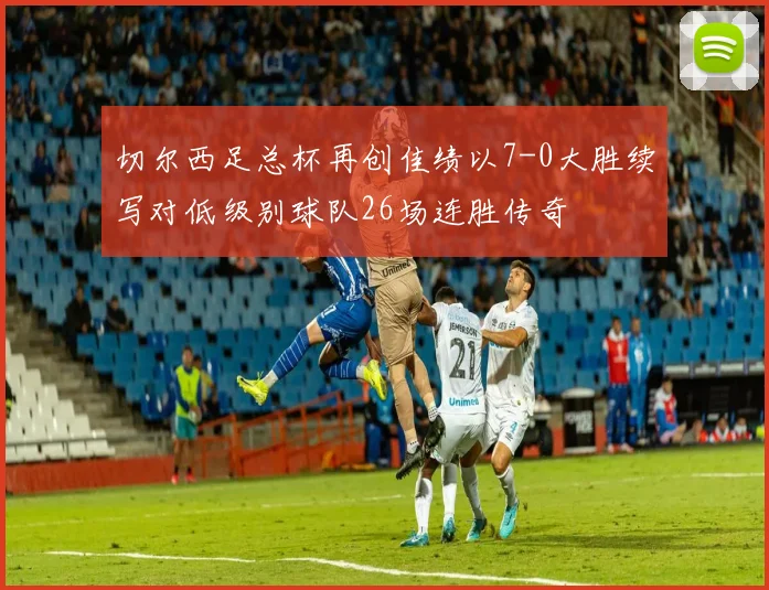 切尔西足总杯再创佳绩以7-0大胜续写对低级别球队26场连胜传奇