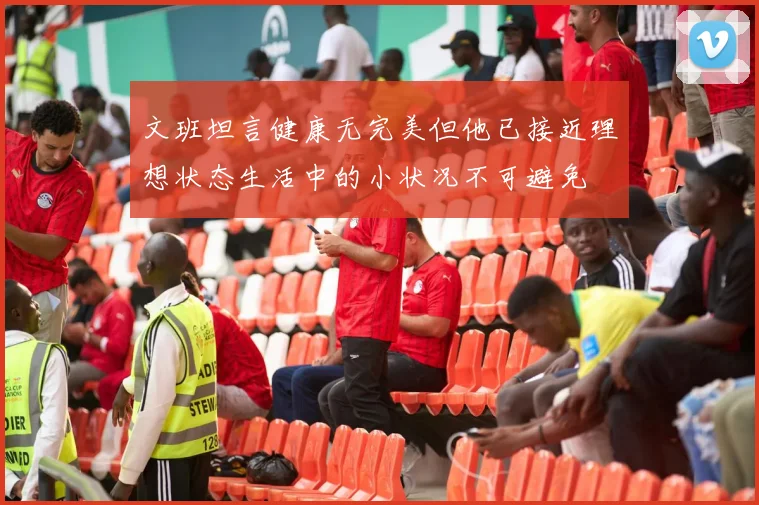 文班坦言健康无完美但他已接近理想状态生活中的小状况不可避免