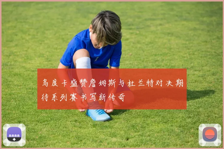 乌度卡盛赞詹姆斯与杜兰特对决期待系列赛书写新传奇