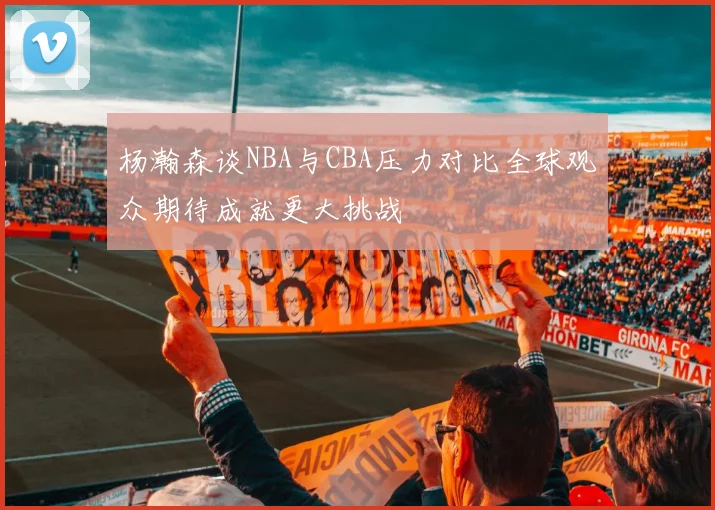 杨瀚森谈NBA与CBA压力对比全球观众期待成就更大挑战