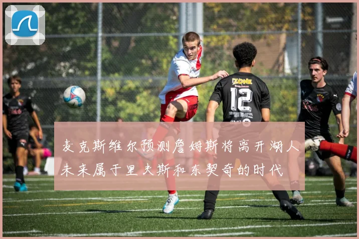麦克斯维尔预测詹姆斯将离开湖人未来属于里夫斯和东契奇的时代
