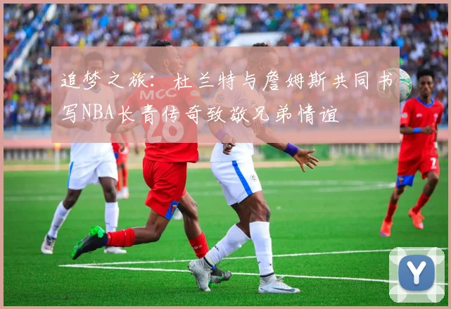 追梦之旅：杜兰特与詹姆斯共同书写NBA长青传奇致敬兄弟情谊