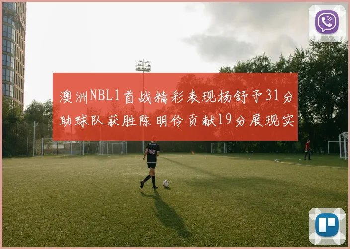 澳洲NBL1首战精彩表现杨舒予31分助球队获胜陈明伶贡献19分展现实力