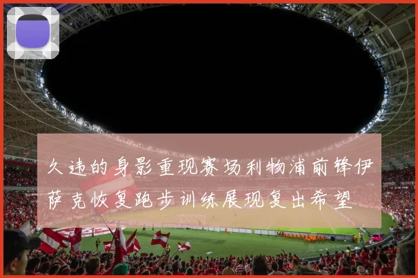久违的身影重现赛场利物浦前锋伊萨克恢复跑步训练展现复出希望