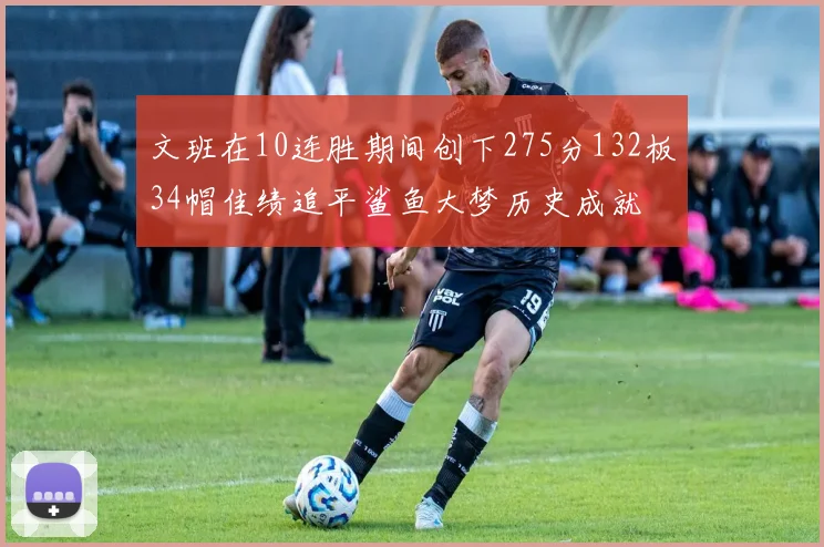 文班在10连胜期间创下275分132板34帽佳绩追平鲨鱼大梦历史成就