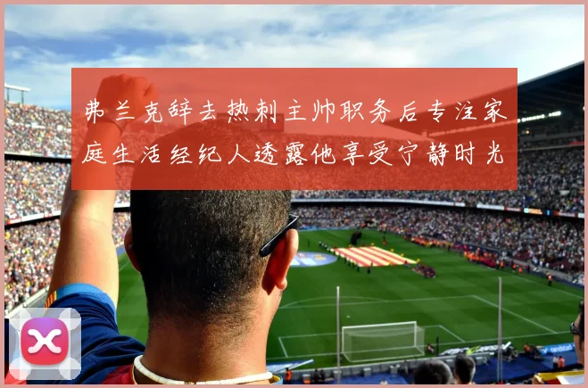 弗兰克辞去热刺主帅职务后专注家庭生活经纪人透露他享受宁静时光