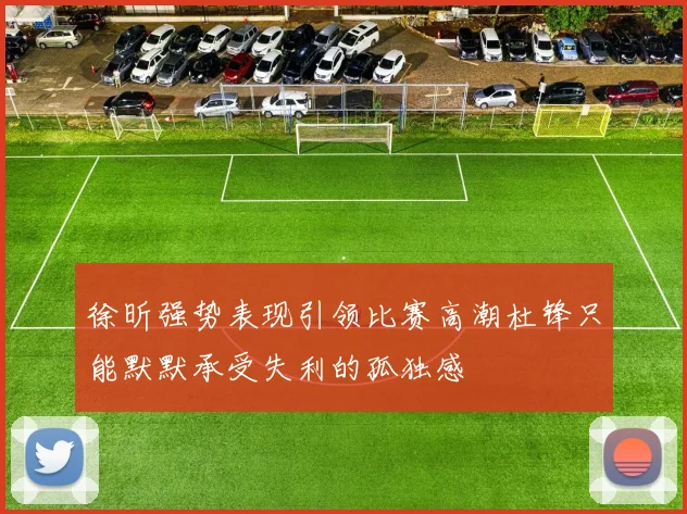 徐昕强势表现引领比赛高潮杜锋只能默默承受失利的孤独感