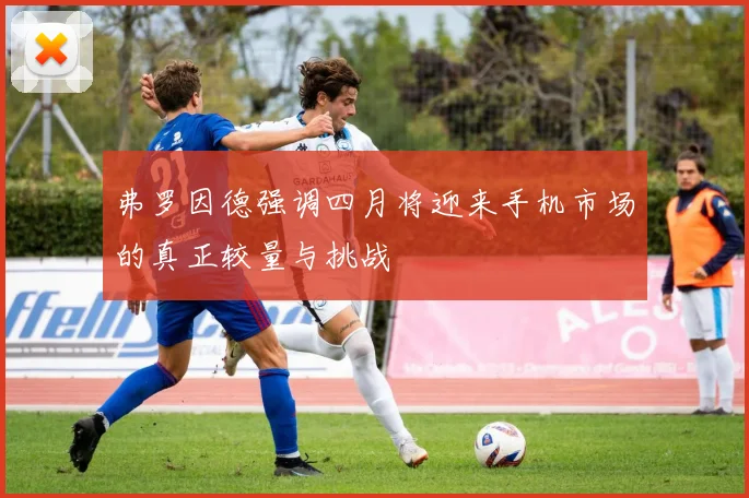 弗罗因德强调四月将迎来手机市场的真正较量与挑战