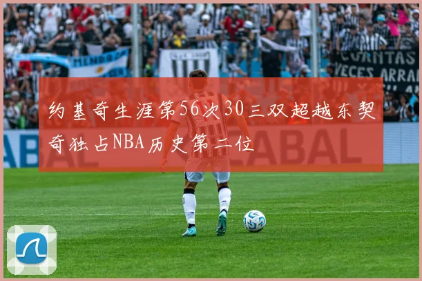 约基奇生涯第56次30三双超越东契奇独占NBA历史第二位