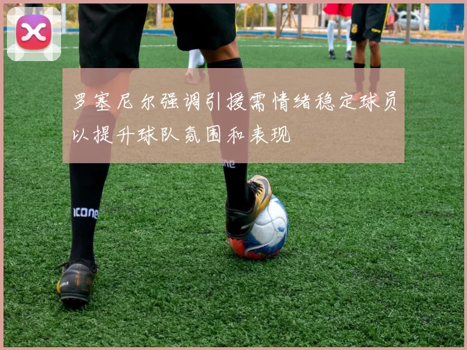 罗塞尼尔强调引援需情绪稳定球员以提升球队氛围和表现