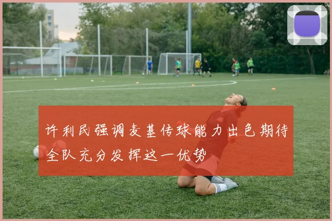 许利民强调麦基传球能力出色期待全队充分发挥这一优势